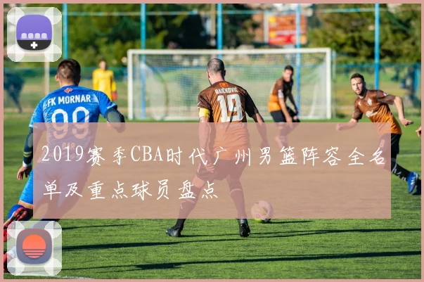 2019赛季CBA时代广州男篮阵容全名单及重点球员盘点