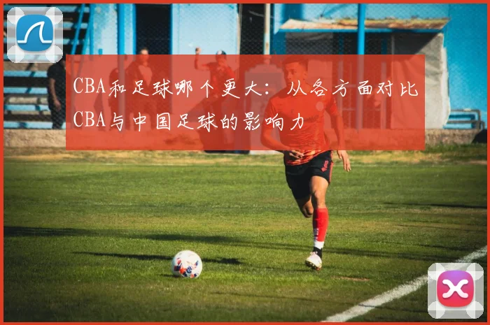 CBA和足球哪个更大：从各方面对比CBA与中国足球的影响力