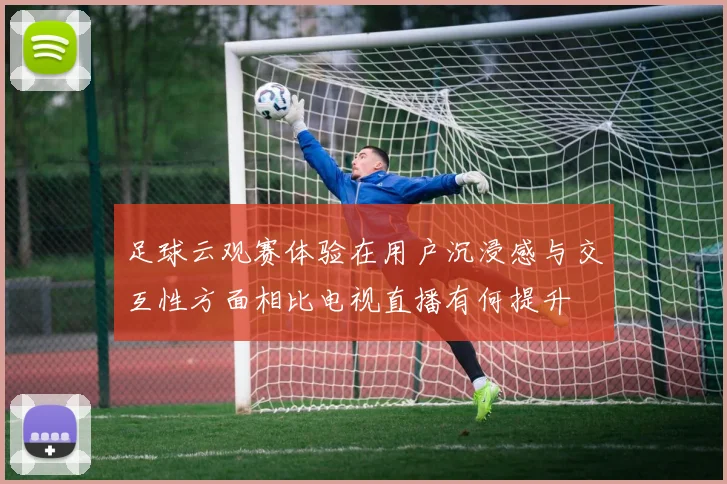 足球云观赛体验在用户沉浸感与交互性方面相比电视直播有何提升