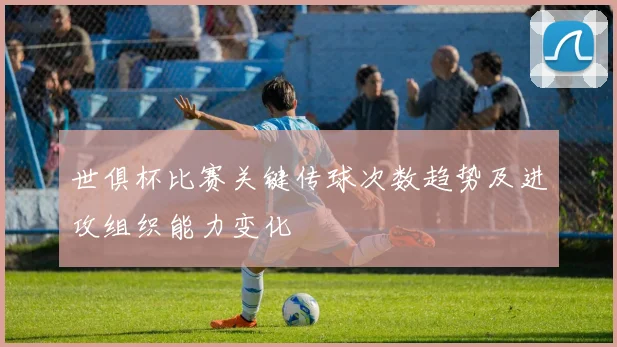 世俱杯比赛关键传球次数趋势及进攻组织能力变化