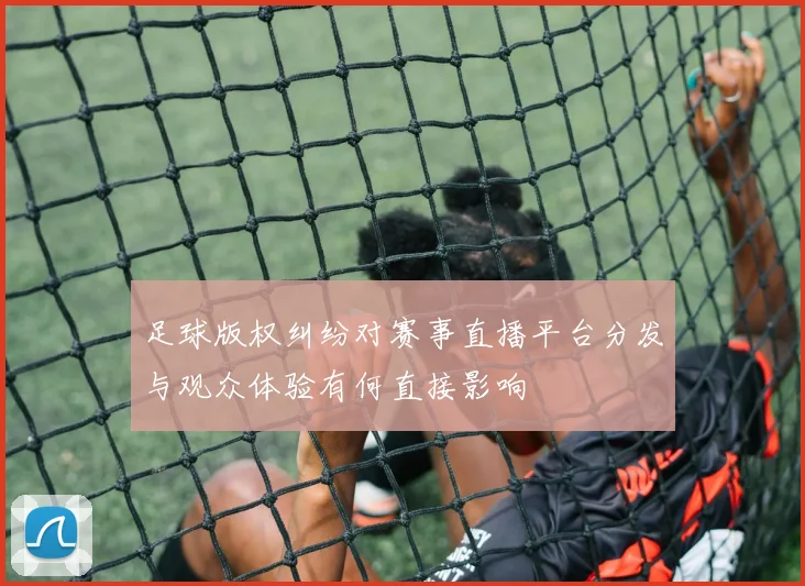 足球版权纠纷对赛事直播平台分发与观众体验有何直接影响