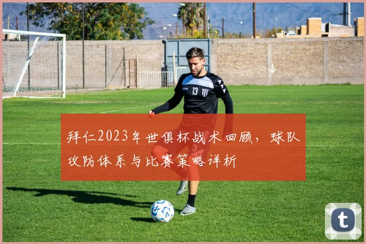 拜仁2023年世俱杯战术回顾，球队攻防体系与比赛策略详析
