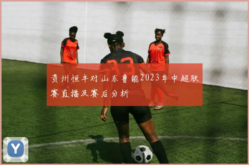 贵州恒丰对山东鲁能2023年中超联赛直播及赛后分析