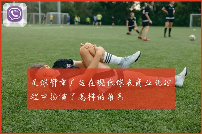 足球臂章广告在现代球衣商业化过程中扮演了怎样的角色